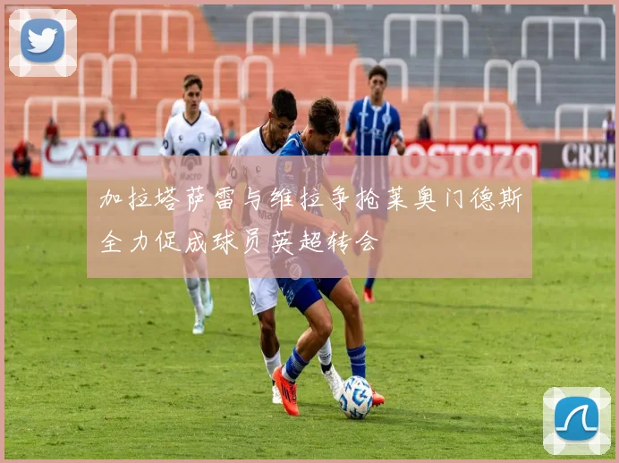 加拉塔萨雷与维拉争抢莱奥门德斯全力促成球员英超转会