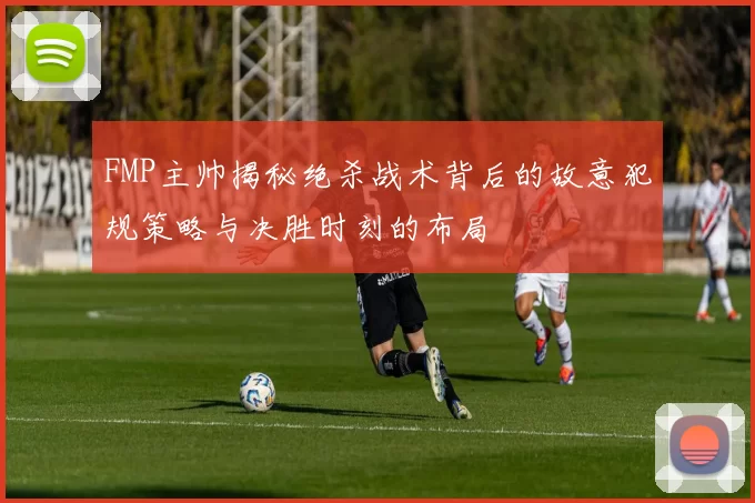 FMP主帅揭秘绝杀战术背后的故意犯规策略与决胜时刻的布局