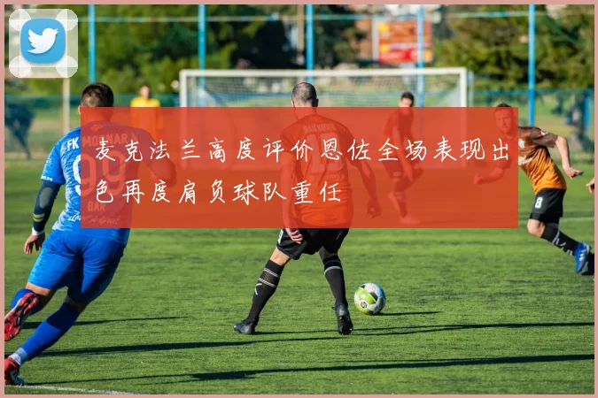 麦克法兰高度评价恩佐全场表现出色再度肩负球队重任