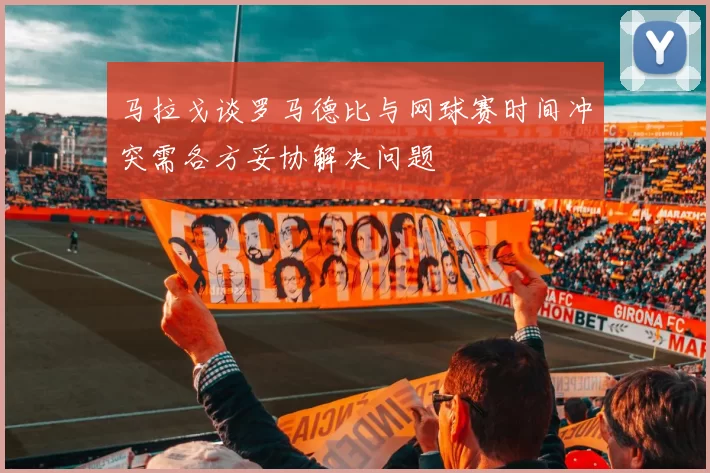 马拉戈谈罗马德比与网球赛时间冲突需各方妥协解决问题
