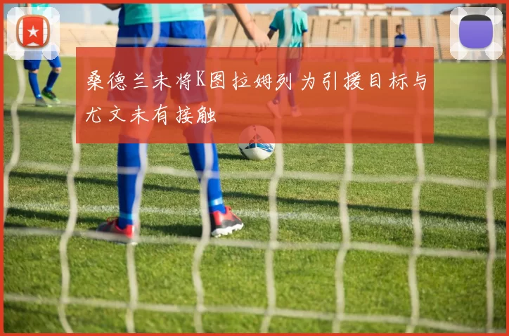 桑德兰未将K图拉姆列为引援目标与尤文未有接触