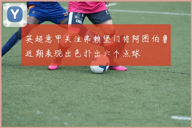 英超意甲关注弗赖堡门将阿图伯鲁近期表现出色扑出六个点球