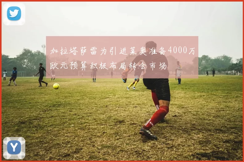 加拉塔萨雷为引进莱奥准备4000万欧元预算积极布局转会市场