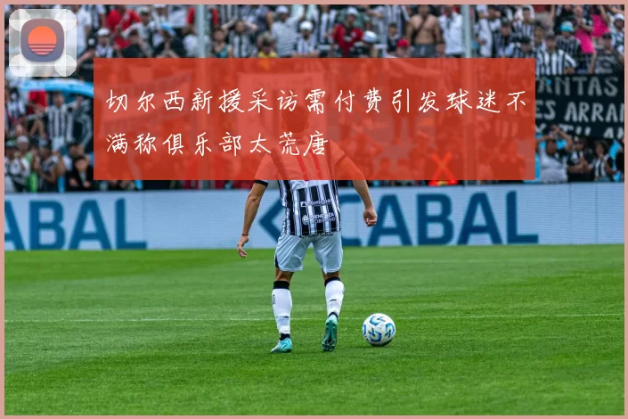 切尔西新援采访需付费引发球迷不满称俱乐部太荒唐