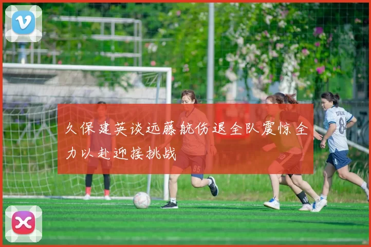 久保建英谈远藤航伤退全队震惊全力以赴迎接挑战