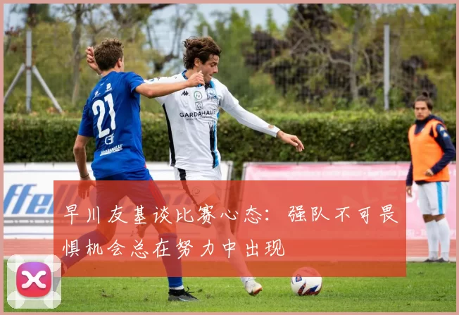 早川友基谈比赛心态：强队不可畏惧机会总在努力中出现