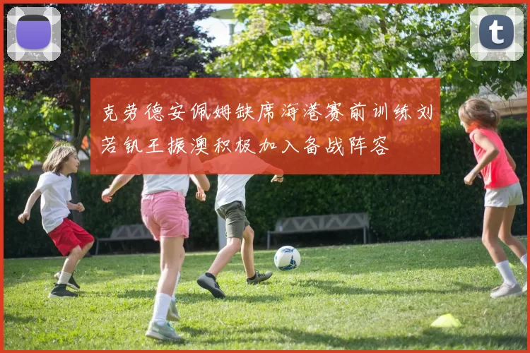 克劳德安佩姆缺席海港赛前训练刘若钒王振澳积极加入备战阵容