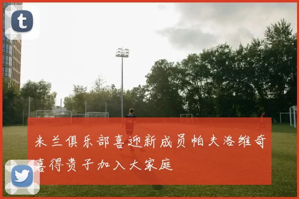 米兰俱乐部喜迎新成员帕夫洛维奇喜得贵子加入大家庭