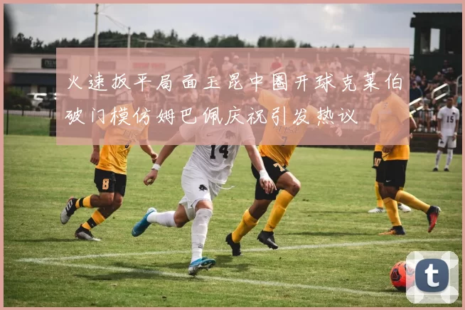 火速扳平局面玉昆中圈开球克莱伯破门模仿姆巴佩庆祝引发热议