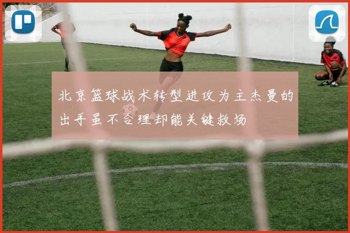 北京篮球战术转型进攻为主杰曼的出手虽不合理却能关键救场