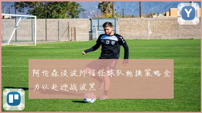 阿伦森谈波帅信任球队轮换策略全力以赴迎战波黑