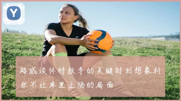 路威谈怀特救李的关键时刻想象科尔不让库里上场的局面