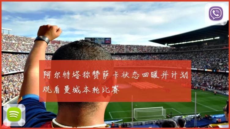 阿尔特塔称赞萨卡状态回暖并计划观看曼城本轮比赛