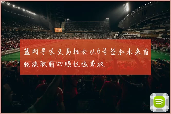 篮网寻求交易机会以6号签和未来首轮换取前四顺位选秀权