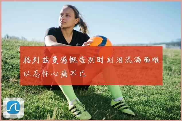 格列兹曼感慨告别时刻泪流满面难以忘怀心痛不已