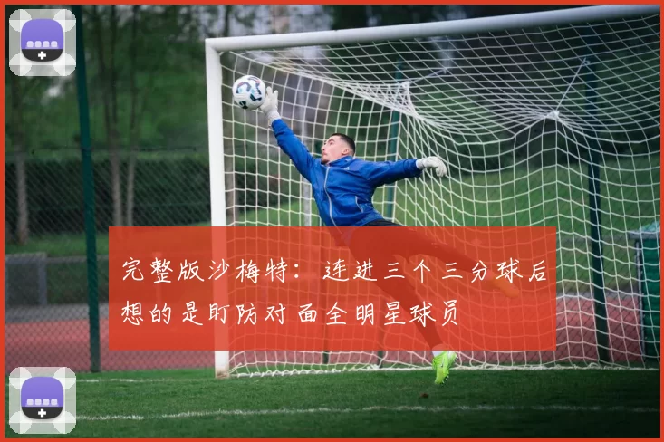 完整版沙梅特：连进三个三分球后想的是盯防对面全明星球员