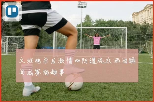 文班绝杀后激情回防遭观众洒酒瞬间成赛场趣事