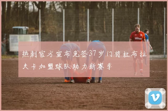 热刺官方宣布免签37岁门将杜布拉夫卡加盟球队助力新赛季