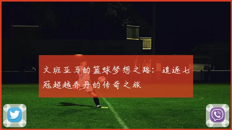 文班亚马的篮球梦想之路：追逐七冠超越乔丹的传奇之旅