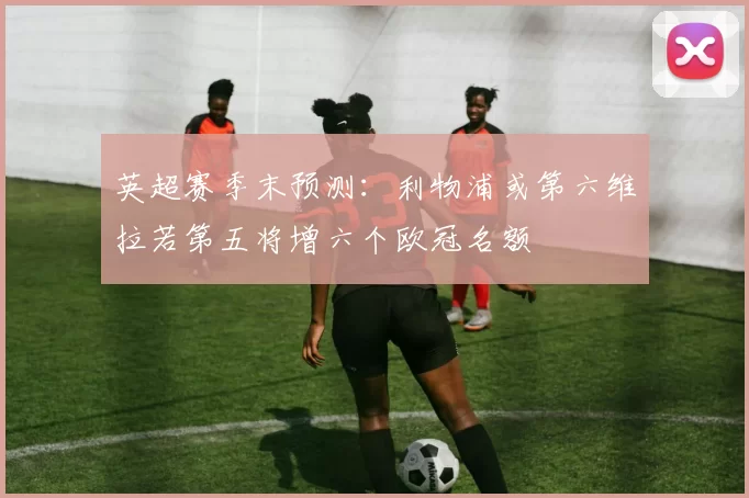 英超赛季末预测：利物浦或第六维拉若第五将增六个欧冠名额