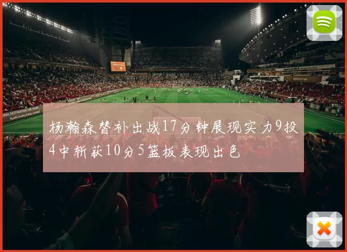 杨瀚森替补出战17分钟展现实力9投4中斩获10分5篮板表现出色