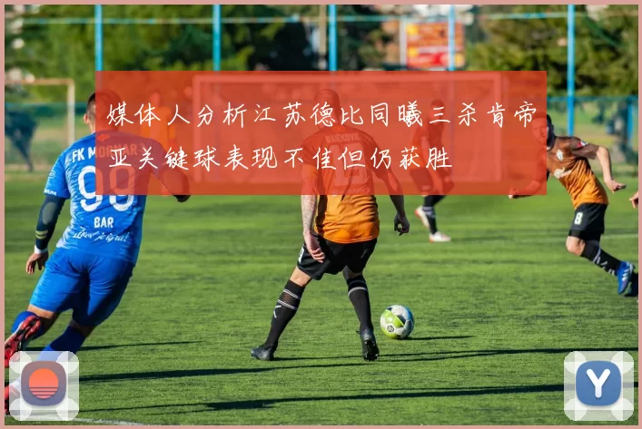 媒体人分析江苏德比同曦三杀肯帝亚关键球表现不佳但仍获胜