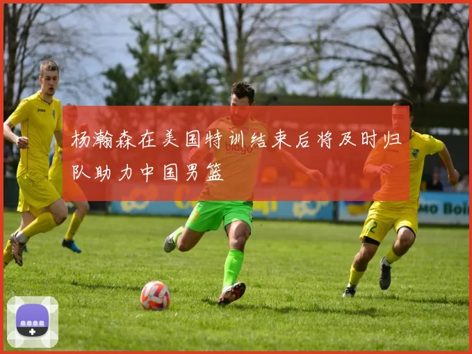 杨瀚森在美国特训结束后将及时归队助力中国男篮